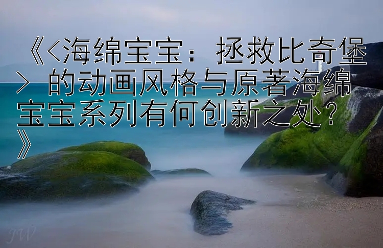 《<海绵宝宝：拯救比奇堡> 的动画风格与原著海绵宝宝系列有何创新之处？》