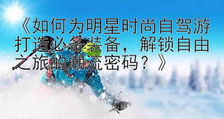 《如何为明星时尚自驾游打造必备装备，解锁自由之旅的潮流密码？》