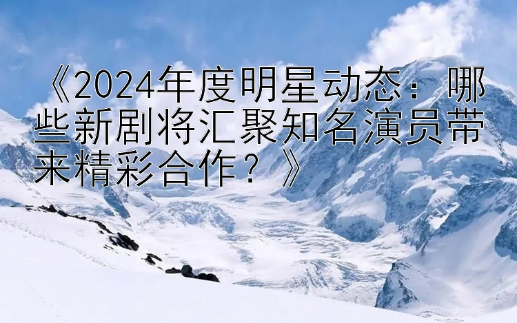 《2024年度明星动态：哪些新剧将汇聚知名演员带来精彩合作？》