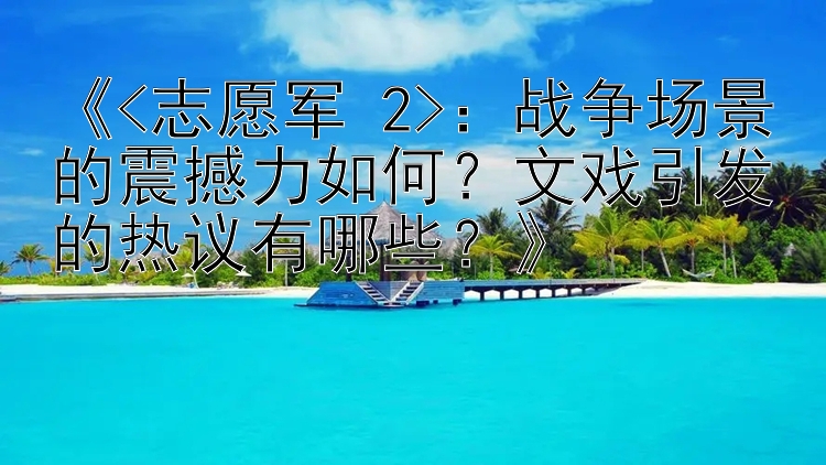 《<志愿军 2>：战争场景的震撼力如何？文戏引发的热议有哪些？》