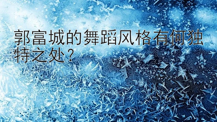 郭富城的舞蹈风格有何独特之处？