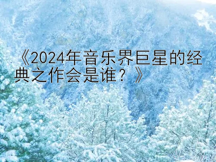 《2024年音乐界巨星的经典之作会是谁？》