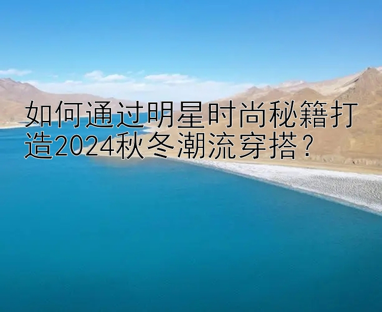 如何通过明星时尚秘籍打造2024秋冬潮流穿搭？