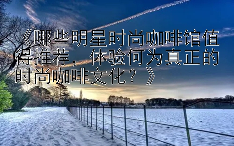 《哪些明星时尚咖啡馆值得推荐，体验何为真正的时尚咖啡文化？》