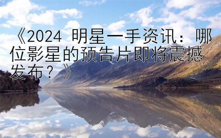 《2024 明星一手资讯：哪位影星的预告片即将震撼发布？》