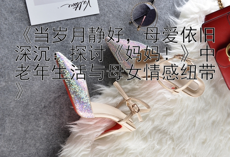 《当岁月静好，母爱依旧深沉：探讨《妈妈！》中老年生活与母女情感纽带》