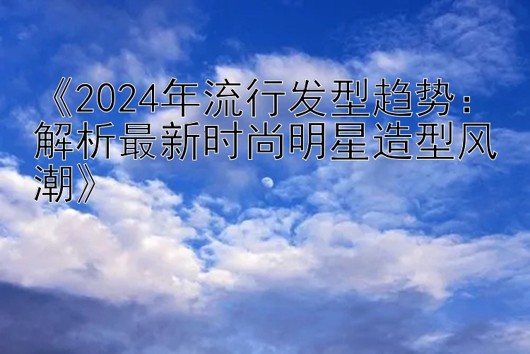 《2024年流行发型趋势：解析最新时尚明星造型风潮》