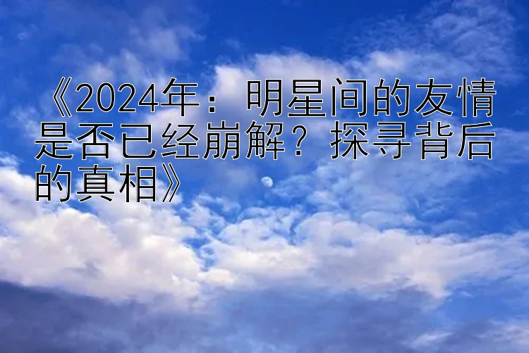 《2024年：明星间的友情是否已经崩解？探寻背后的真相》