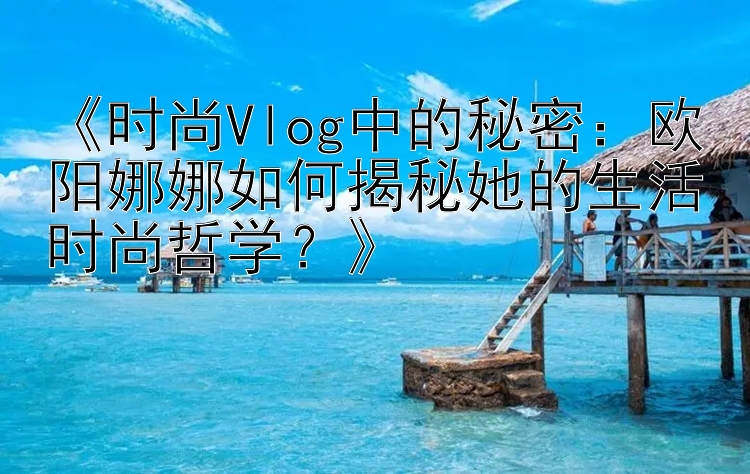 《时尚Vlog中的秘密：欧阳娜娜如何揭秘她的生活时尚哲学？》