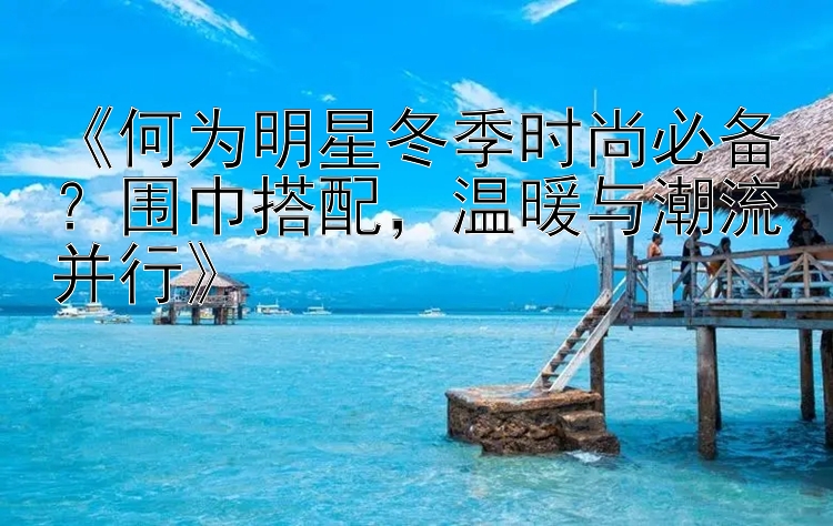 《何为明星冬季时尚必备？围巾搭配，温暖与潮流并行》