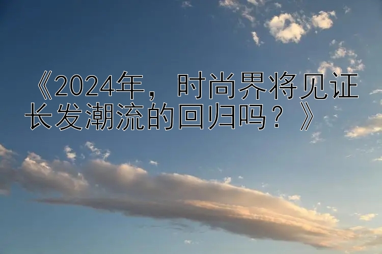 《2024年，时尚界将见证长发潮流的回归吗？》