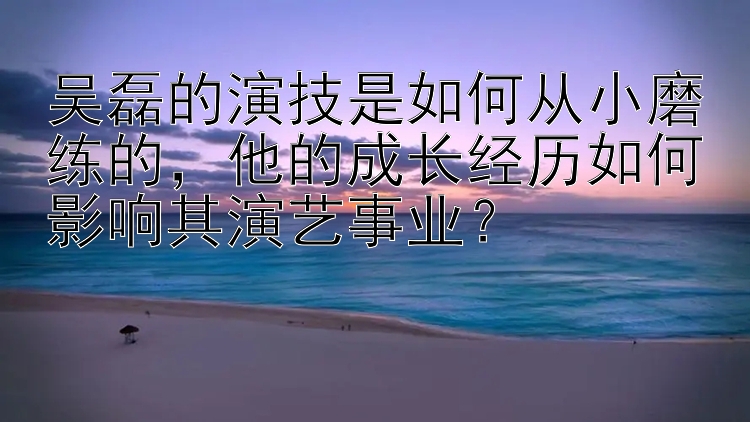 吴磊的演技是如何从小磨练的，他的成长经历如何影响其演艺事业？