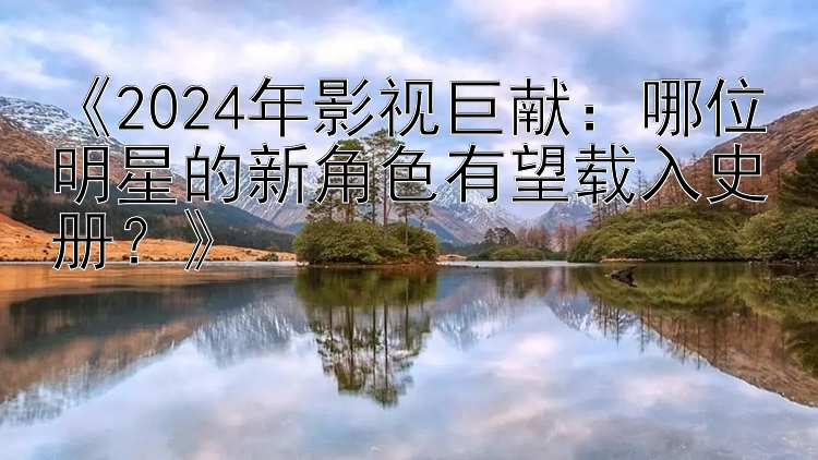 《2024年影视巨献：哪位明星的新角色有望载入史册？》