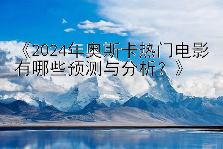 《2024年奥斯卡热门电影有哪些预测与分析？》