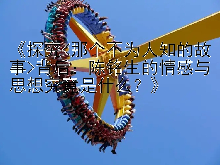 《探究<那个不为人知的故事>背后：陈铭生的情感与思想究竟是什么？》