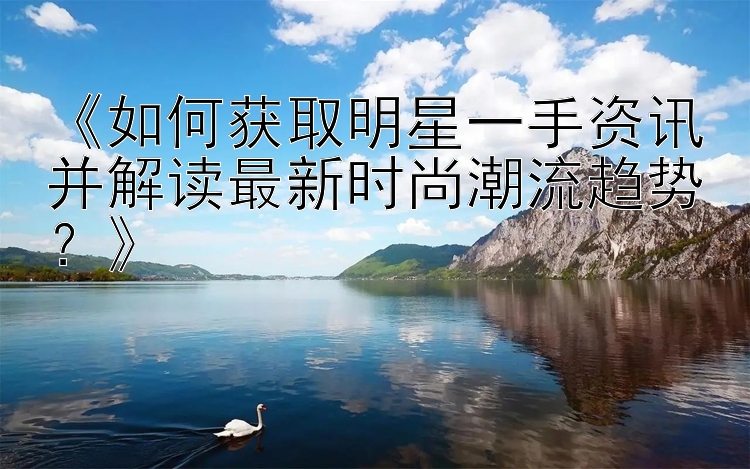 《如何获取明星一手资讯并解读最新时尚潮流趋势？》