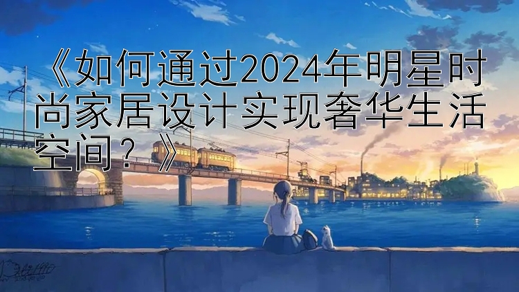 《如何通过2024年明星时尚家居设计实现奢华生活空间？》