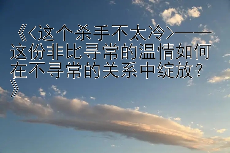 《<这个杀手不太冷>—— 这份非比寻常的温情如何在不寻常的关系中绽放？》