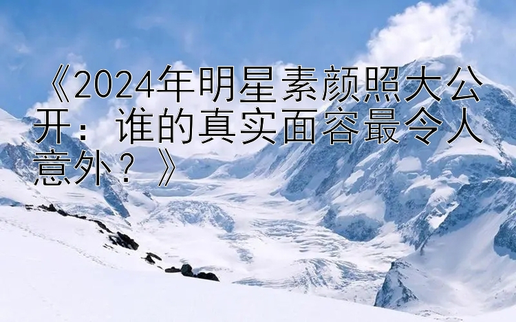 《2024年明星素颜照大公开：谁的真实面容最令人意外？》