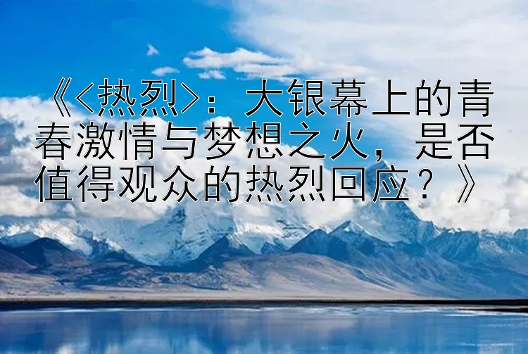 《<热烈>：大银幕上的青春激情与梦想之火，是否值得观众的热烈回应？》