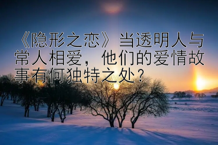 《隐形之恋》当透明人与常人相爱，他们的爱情故事有何独特之处？