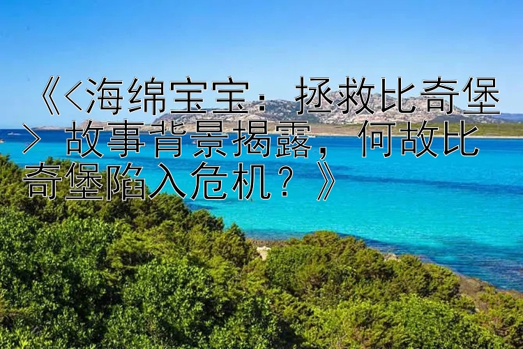 《<海绵宝宝：拯救比奇堡> 故事背景揭露，何故比奇堡陷入危机？》