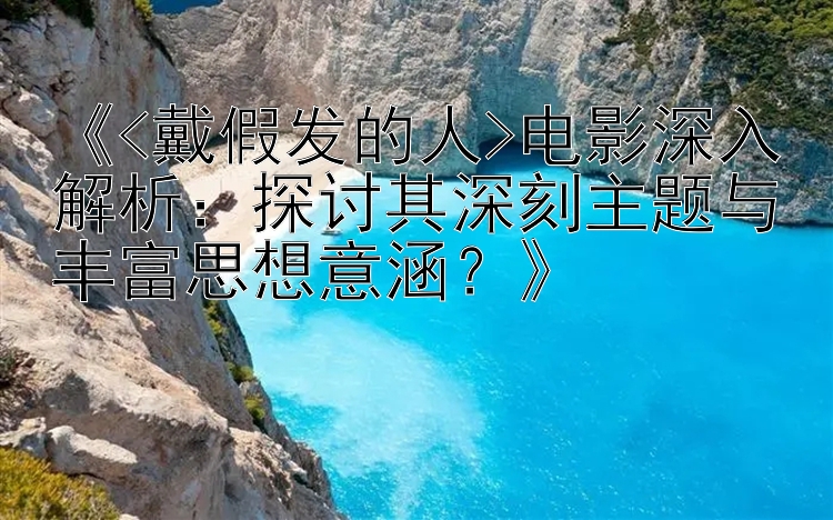 《<戴假发的人>电影深入解析：探讨其深刻主题与丰富思想意涵？》