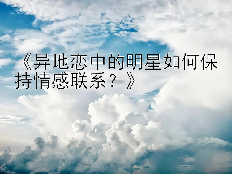 《异地恋中的明星如何保持情感联系？》