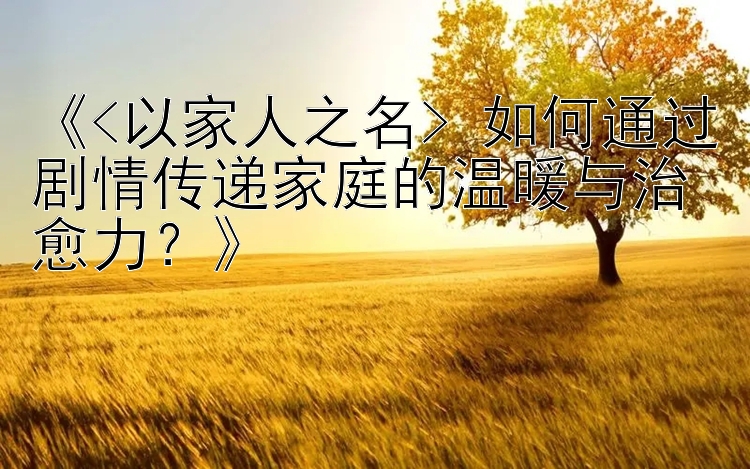 《<以家人之名> 如何通过剧情传递家庭的温暖与治愈力？》