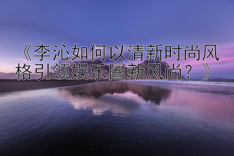 《李沁如何以清新时尚风格引领娱乐圈新风尚？》