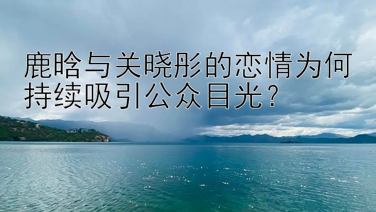 鹿晗与关晓彤的恋情为何持续吸引公众目光？