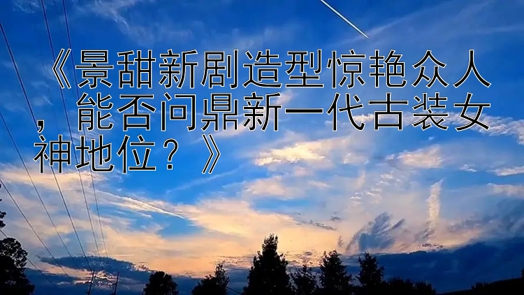 《景甜新剧造型惊艳众人，能否问鼎新一代古装女神地位？》