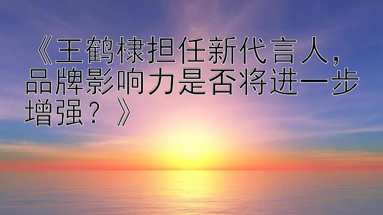 《王鹤棣担任新代言人，品牌影响力是否将进一步增强？》