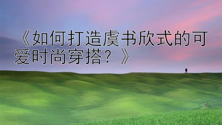 《如何打造虞书欣式的可爱时尚穿搭？》