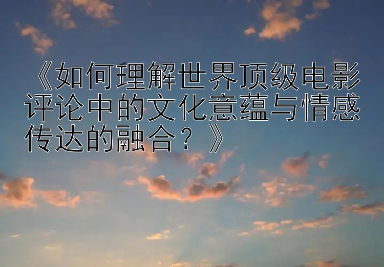 《如何理解世界顶级电影评论中的文化意蕴与情感传达的融合？》