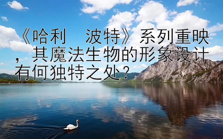 《哈利・波特》系列重映，其魔法生物的形象设计有何独特之处？