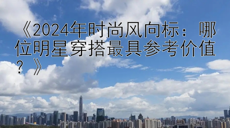 《2024年时尚风向标：哪位明星穿搭最具参考价值？》