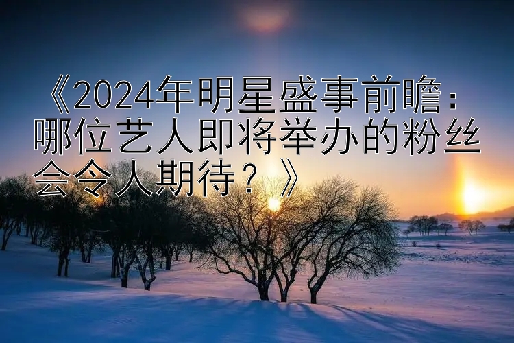 《2024年明星盛事前瞻：哪位艺人即将举办的粉丝会令人期待？》