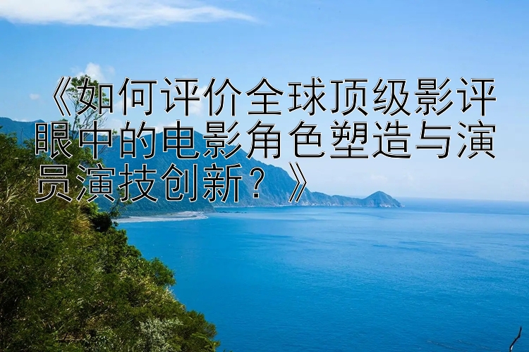 《如何评价全球顶级影评眼中的电影角色塑造与演员演技创新？》