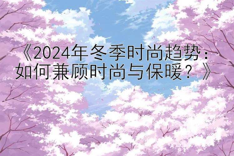 《2024年冬季时尚趋势：如何兼顾时尚与保暖？》