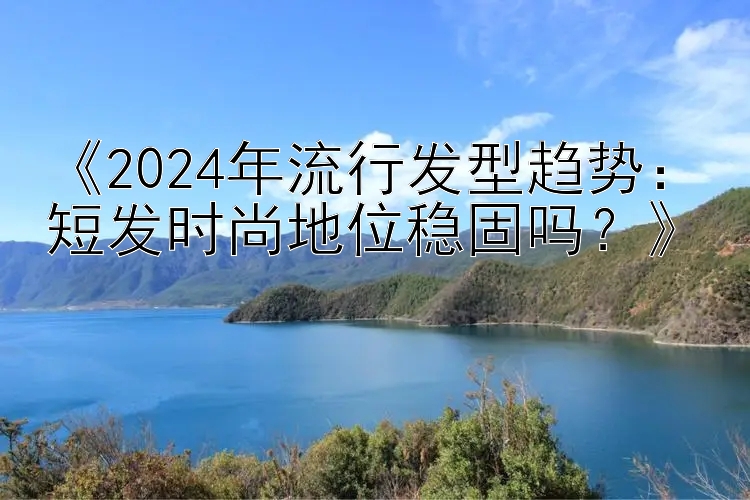 《2024年流行发型趋势：短发时尚地位稳固吗？》