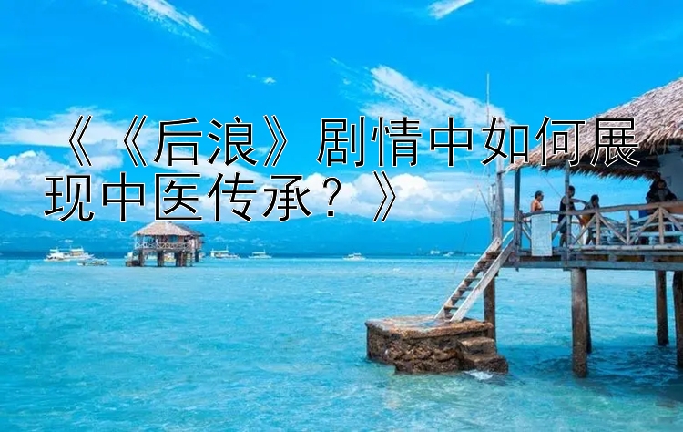 《《后浪》剧情中如何展现中医传承？》