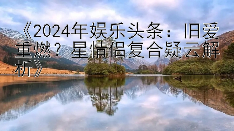 《2024年娱乐头条：旧爱重燃？星情侣复合疑云解析》