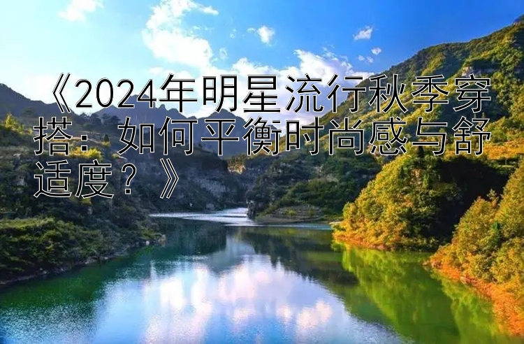 《2024年明星流行秋季穿搭：如何平衡时尚感与舒适度？》