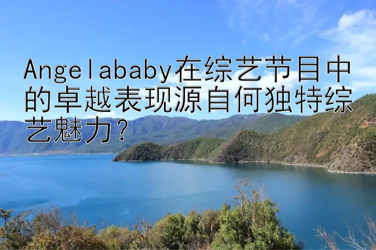 Angelababy在综艺节目中的卓越表现源自何独特综艺魅力？