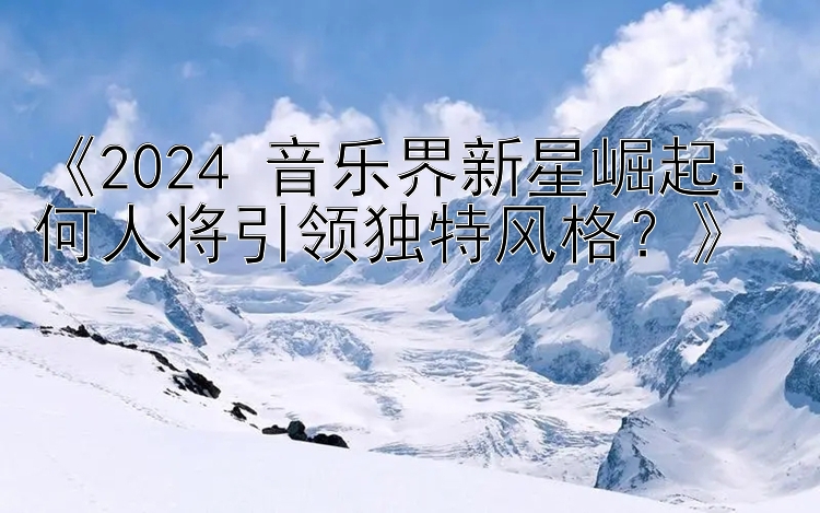 《2024 音乐界新星崛起：何人将引领独特风格？》