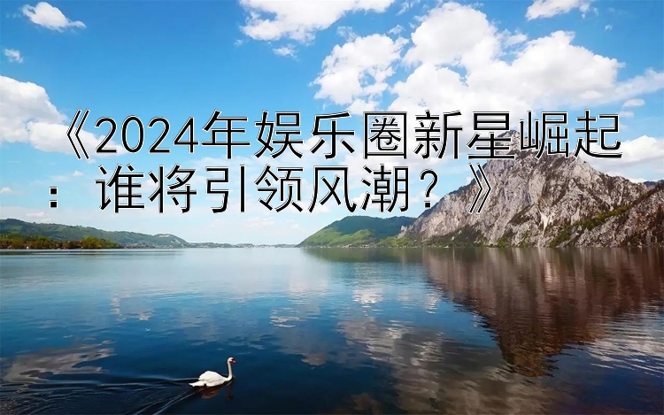 《2024年娱乐圈新星崛起：谁将引领风潮？》