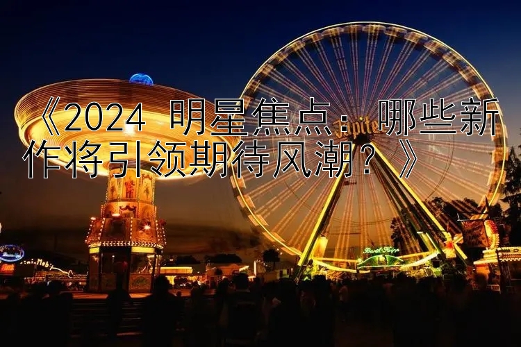 《2024 明星焦点：哪些新作将引领期待风潮？》