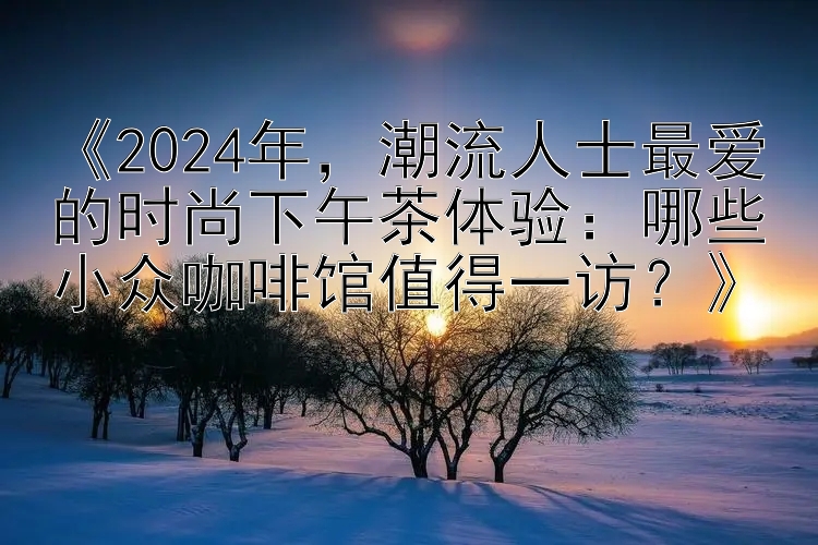 《2024年，潮流人士最爱的时尚下午茶体验：哪些小众咖啡馆值得一访？》