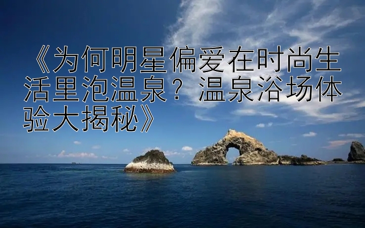 《为何明星偏爱在时尚生活里泡温泉？温泉浴场体验大揭秘》